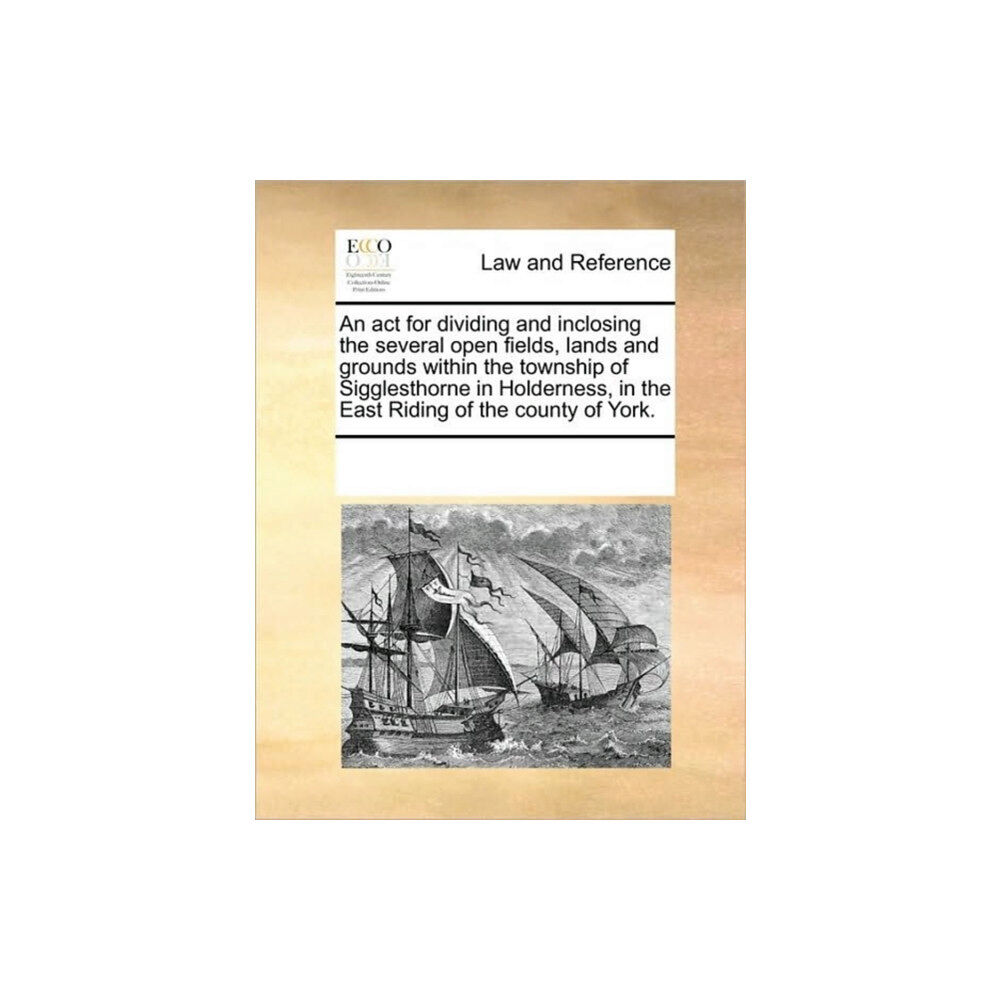 Gale Ecco, Print Editions An ACT for Dividing and Inclosing the Several Open Fields, Lands and Grounds Within the Township of Sigglesthorne in Hol...