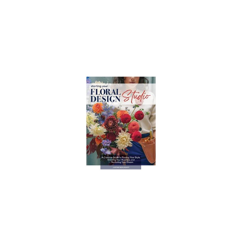 Justine Beaussart Starting Your Floral Design Studio: A Creative Guide to Finding Your Style, Growing Your Business, and Nurturing Your Dr...